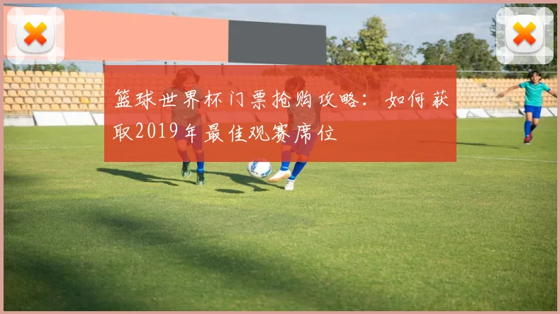 篮球世界杯门票抢购攻略：如何获取2019年最佳观赛席位