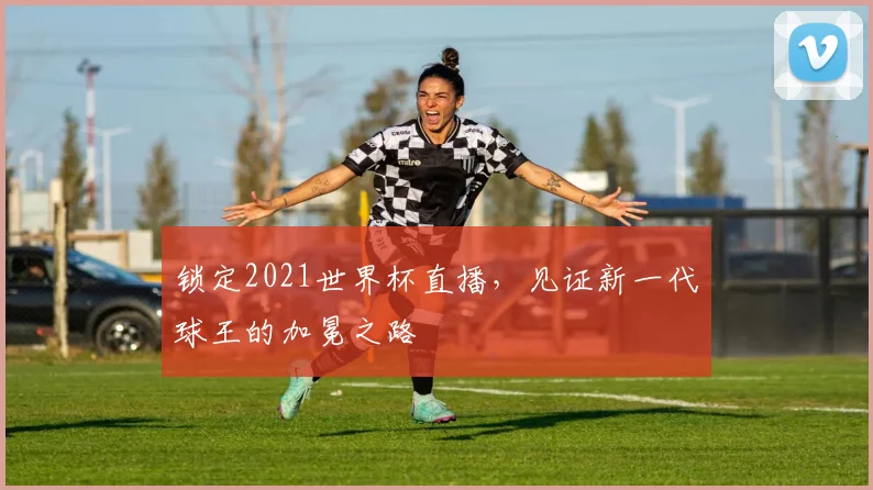 锁定2021世界杯直播，见证新一代球王的加冕之路