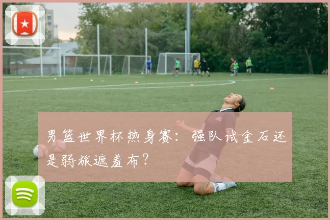 男篮世界杯热身赛：强队试金石还是弱旅遮羞布？